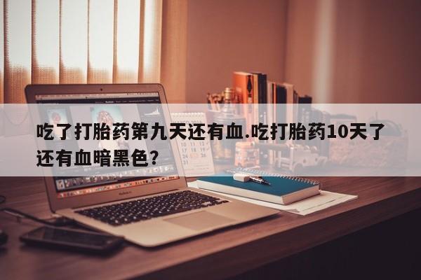 打胎药私人店联系方式保密发货,指导用药吃了打胎药第九天还有血.吃打胎药10天了还有血暗黑色？