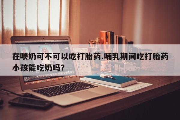 打胎药私人店联系方式保密发货,指导用药在喂奶可不可以吃打胎药.哺乳期间吃打胎药小孩能吃奶吗？